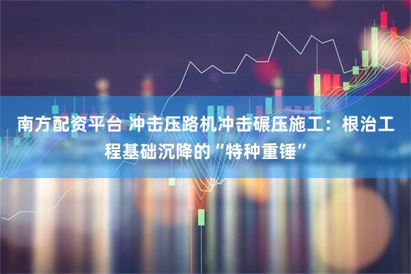 南方配资平台 冲击压路机冲击碾压施工：根治工程基础沉降的“特种重锤”