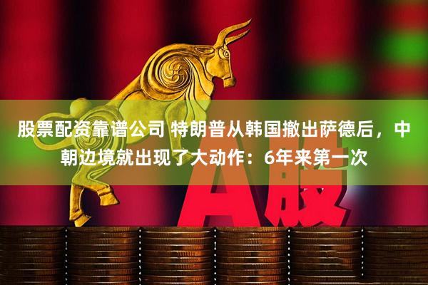 股票配资靠谱公司 特朗普从韩国撤出萨德后，中朝边境就出现了大动作：6年来第一次