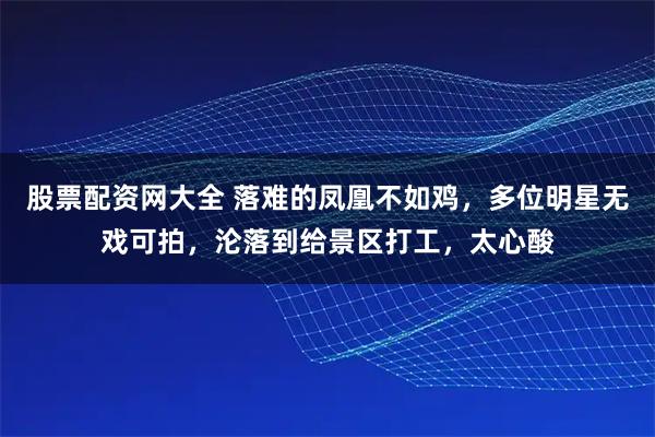 股票配资网大全 落难的凤凰不如鸡，多位明星无戏可拍，沦落到给景区打工，太心酸