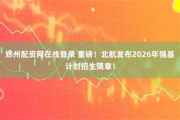 郑州配资网在线登录 重磅！北航发布2026年强基计划招生简章！