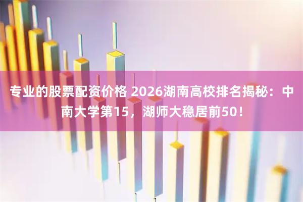 专业的股票配资价格 2026湖南高校排名揭秘：中南大学第15，湖师大稳居前50！