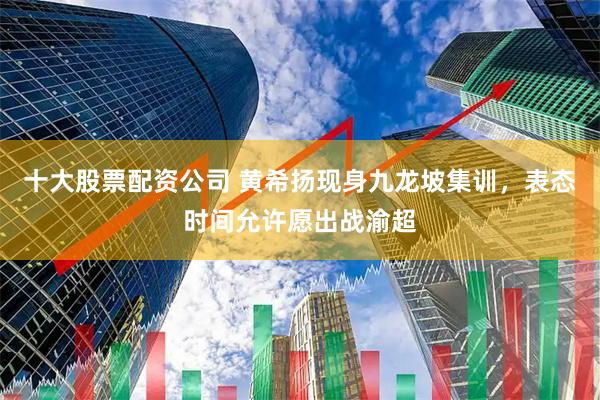 十大股票配资公司 黄希扬现身九龙坡集训，表态时间允许愿出战渝超