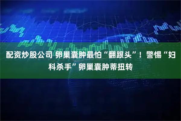 配资炒股公司 卵巢囊肿最怕“翻跟头”！警惕“妇科杀手”卵巢囊肿蒂扭转