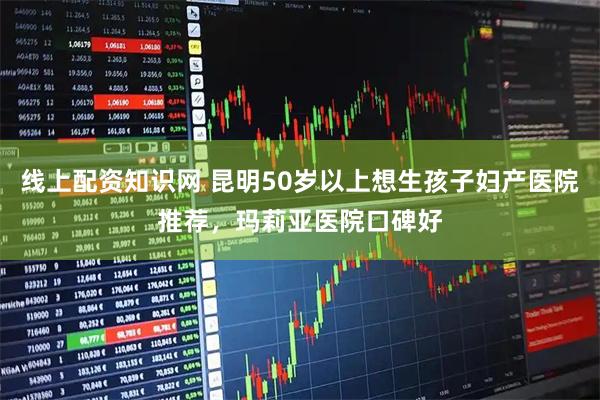 线上配资知识网 昆明50岁以上想生孩子妇产医院推荐，玛莉亚医院口碑好
