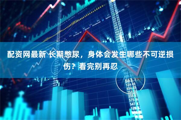配资网最新 长期憋尿,身体会发生哪些不可逆损伤?看完别再忍