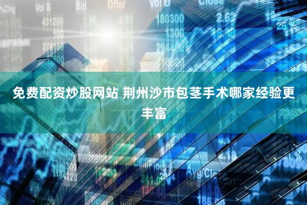 免费配资炒股网站 荆州沙市包茎手术哪家经验更丰富
