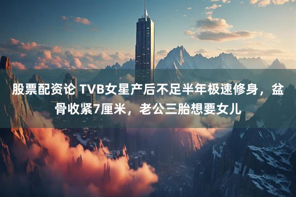 股票配资论 TVB女星产后不足半年极速修身，盆骨收紧7厘米，老公三胎想要女儿