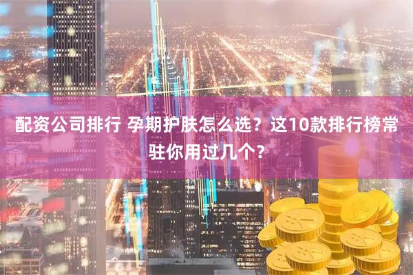 配资公司排行 孕期护肤怎么选？这10款排行榜常驻你用过几个？