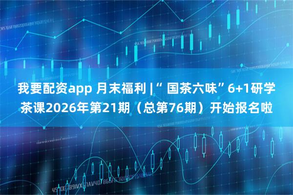我要配资app 月末福利 |“ 国茶六味”6+1研学茶课2026年第21期（总第76期）开始报名啦