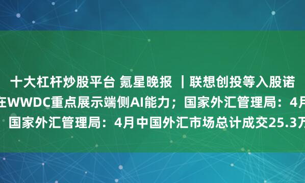 十大杠杆炒股平台 氪星晚报 ｜联想创投等入股诺仕机器人；苹果据悉将在WWDC重点展示端侧AI能力；国家外汇管理局：4月中国外汇市场总计成交25.3万亿元