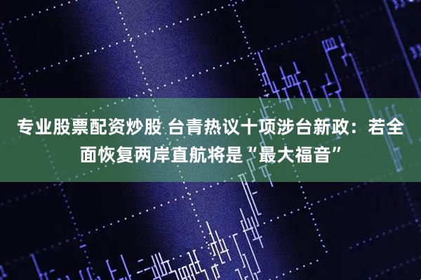 专业股票配资炒股 台青热议十项涉台新政：若全面恢复两岸直航将是“最大福音”