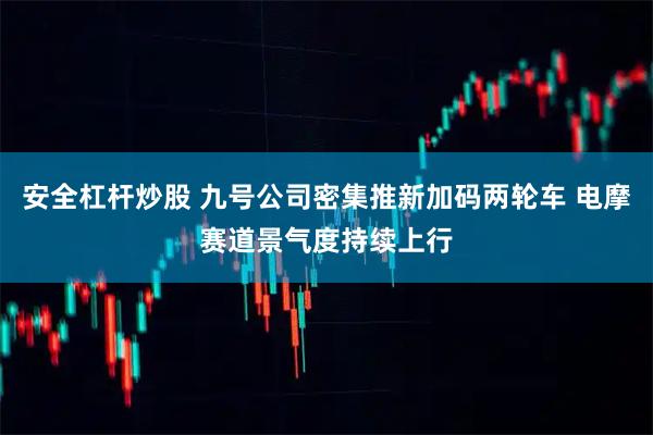 安全杠杆炒股 九号公司密集推新加码两轮车 电摩赛道景气度持续上行