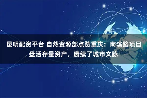 昆明配资平台 自然资源部点赞重庆：南滨路项目盘活存量资产，赓续了城市文脉