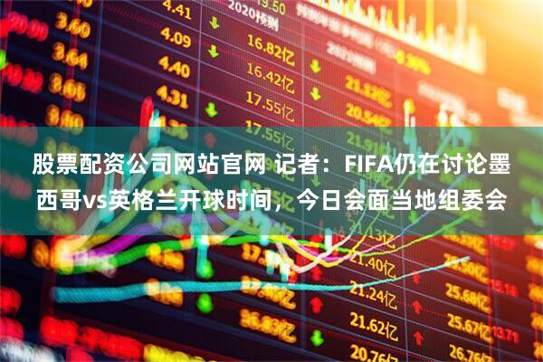 股票配资公司网站官网 记者：FIFA仍在讨论墨西哥vs英格兰开球时间，今日会面当地组委会