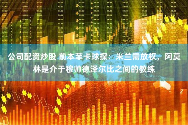 公司配资炒股 前本菲卡球探：米兰需放权，阿莫林是介于穆帅德泽尔比之间的教练