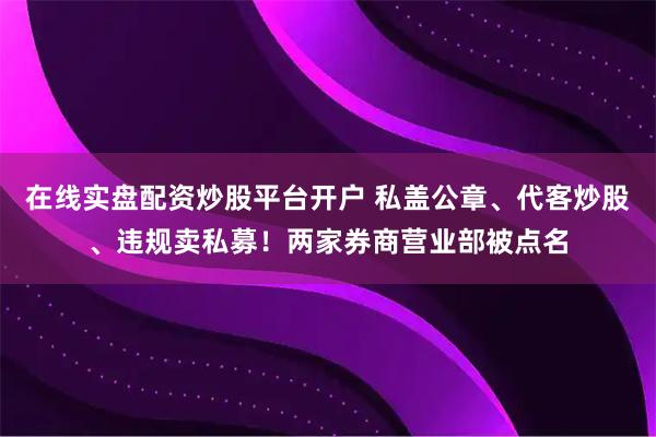 在线实盘配资炒股平台开户 私盖公章、代客炒股、违规卖私募！两家券商营业部被点名