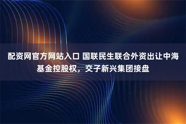 配资网官方网站入口 国联民生联合外资出让中海基金控股权，交子新兴集团接盘
