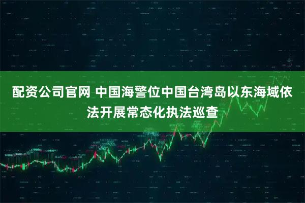 配资公司官网 中国海警位中国台湾岛以东海域依法开展常态化执法巡查