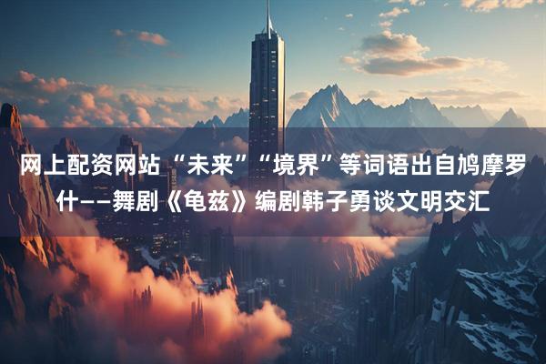 网上配资网站 “未来”“境界”等词语出自鸠摩罗什——舞剧《龟兹》编剧韩子勇谈文明交汇